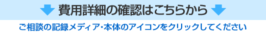 費用の詳細はこちらから【ご相談の記録メディア・本体のアイコンをクリックしてください】